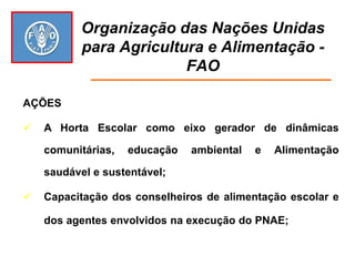 Organização das Nações Unidas para Agricultura e Alimentação - FAO 
AÇÕES 
A Horta Escolar como eixo gerador de dinâmicas comunitárias, educação ambiental e Alimentação saudável e sustentável; 
Capacitação dos conselheiros de alimentação escolar e dos agentes envolvidos na execução do PNAE;  