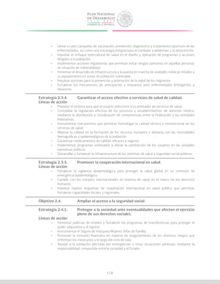 118
•	 Llevar a cabo campañas de vacunación, prevención, diagnóstico y tratamiento oportuno de las
enfermedades, así como una estrategia integral para el combate a epidemias y la desnutrición.
•	 Impulsar el enfoque intercultural de salud en el diseño y operación de programas y acciones
dirigidos a la población.
•	 Implementar acciones regulatorias que permitan evitar riesgos sanitarios en aquellas personas
en situación de vulnerabilidad.
•	 Fomentar el desarrollo de infraestructura y la puesta en marcha de unidades médicas móviles y
su equipamiento en zonas de población vulnerable.
•	 Impulsar acciones para la prevención y promoción de la salud de los migrantes.
•	 Fortalecer los mecanismos de anticipación y respuesta ante enfermedades emergentes y
desastres.
Estrategia 2.3.4.	 Garantizar el acceso efectivo a servicios de salud de calidad.	
Líneas de acción
•	 Preparar el sistema para que el usuario seleccione a su prestador de servicios de salud.
•	 Consolidar la regulación efectiva de los procesos y establecimientos de atención médica,
mediante la distribución y coordinación de competencias entre la Federación y las entidades
federativas.
•	 Instrumentar mecanismos que permitan homologar la calidad técnica e interpersonal de los
servicios de salud.
•	 Mejorar la calidad en la formación de los recursos humanos y alinearla con las necesidades
demográficas y epidemiológicas de la población.
•	 Garantizar medicamentos de calidad, eficaces y seguros.
•	 Implementar programas orientados a elevar la satisfacción de los usuarios en las unidades
operativas públicas.
•	 Desarrollar y fortalecer la infraestructura de los sistemas de salud y seguridad social públicos.
Estrategia 2.3.5.	 Promover la cooperación internacional en salud.
Líneas de acción
•	 Fortalecer la vigilancia epidemiológica para proteger la salud global en un contexto de
emergencia epidemiológica.
•	 Cumplir con los tratados internacionales en materia de salud en el marco de los derechos
humanos.
•	 Impulsar nuevos esquemas de cooperación internacional en salud pública que permitan
fortalecer capacidades locales y regionales.
Objetivo 2.4.		 Ampliar el acceso a la seguridad social.	
Estrategia 2.4.1.	 Proteger a la sociedad ante eventualidades que afecten el ejercicio
			 pleno de sus derechos sociales.
Líneas de acción
•	 Fomentar políticas de empleo y fortalecer los programas de transferencias para proteger el
poder adquisitivo y el ingreso.
•	 Instrumentar el Seguro de Vida para Mujeres Jefas de Familia.
•	 Promover la inclusión financiera en materia de aseguramiento de los distintos riesgos que
enfrentan los mexicanos a lo largo del ciclo de vida.
•	 Apoyar a la población afectada por emergencias u otras situaciones adversas, mediante la
responsabilidad compartida entre la sociedad y el Estado.
 