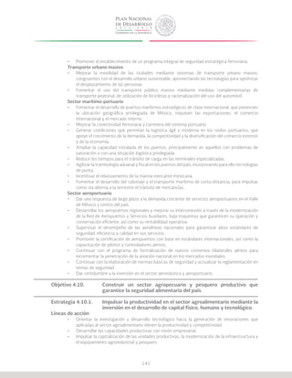 141
•	 Promover el establecimiento de un programa integral de seguridad estratégica ferroviaria.
Transporte urbano masivo
•	 Mejorar la movilidad de las ciudades mediante sistemas de transporte urbano masivo,
congruentes con el desarrollo urbano sustentable, aprovechando las tecnologías para optimizar
el desplazamiento de las personas.
•	 Fomentar el uso del transporte público masivo mediante medidas complementarias de
transporte peatonal, de utilización de bicicletas y racionalización del uso del automóvil.
Sector marítimo-portuario
•	 Fomentar el desarrollo de puertos marítimos estratégicos de clase internacional, que potencien
la ubicación geográfica privilegiada de México, impulsen las exportaciones, el comercio
internacional y el mercado interno.
•	 Mejorar la conectividad ferroviaria y carretera del sistema portuario.
•	 Generar condiciones que permitan la logística ágil y moderna en los nodos portuarios, que
apoye el crecimiento de la demanda, la competitividad y la diversificación del comercio exterior
y de la economía.
•	 Ampliar la capacidad instalada de los puertos, principalmente en aquellos con problemas de
saturación o con una situación logística privilegiada.
•	 Reducir los tiempos para el tránsito de carga en las terminales especializadas.
•	 Agilizar la tramitología aduanal y fiscal en los puertos del país, incorporando para ello tecnologías
de punta.
•	 Incentivar el relanzamiento de la marina mercante mexicana.
•	 Fomentar el desarrollo del cabotaje y el transporte marítimo de corta distancia, para impulsar
como vía alterna a la terrestre el tránsito de mercancías.
Sector aeroportuario
•	 Dar una respuesta de largo plazo a la demanda creciente de servicios aeroportuarios en el Valle
de México y centro del país.
•	 Desarrollar los aeropuertos regionales y mejorar su interconexión a través de la modernización
de la Red de Aeropuertos y Servicios Auxiliares, bajo esquemas que garanticen su operación y
conservación eficiente, así como su rentabilidad operativa.
•	 Supervisar el desempeño de las aerolíneas nacionales para garantizar altos estándares de
seguridad, eficiencia y calidad en sus servicios.
•	 Promover la certificación de aeropuertos con base en estándares internacionales, así como la
capacitación de pilotos y controladores aéreos.
•	 Continuar con el programa de formalización de nuevos convenios bilaterales aéreos para
incrementar la penetración de la aviación nacional en los mercados mundiales.
•	 Continuar con la elaboración de normas básicas de seguridad y actualizar la reglamentación en
temas de seguridad.
•	 Dar certidumbre a la inversión en el sector aeronáutico y aeroportuario.
Objetivo 4.10.		 Construir un sector agropecuario y pesquero productivo que
			 garantice la seguridad alimentaria del país.
Estrategia 4.10.1.	 Impulsar la productividad en el sector agroalimentario mediante la
			 inversión en el desarrollo de capital físico, humano y tecnológico.
Líneas de acción
•	 Orientar la investigación y desarrollo tecnológico hacia la generación de innovaciones que
aplicadas al sector agroalimentario eleven la productividad y competitividad.
•	 Desarrollar las capacidades productivas con visión empresarial.
•	 Impulsar la capitalización de las unidades productivas, la modernización de la infraestructura y
el equipamiento agroindustrial y pesquero.
 