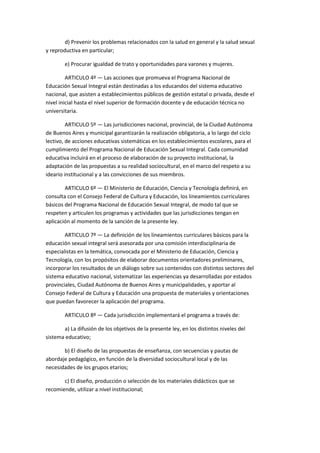 d) Prevenir los problemas relacionados con la salud en general y la salud sexual
y reproductiva en particular;
e) Procurar igualdad de trato y oportunidades para varones y mujeres.
ARTICULO 4º — Las acciones que promueva el Programa Nacional de
Educación Sexual Integral están destinadas a los educandos del sistema educativo
nacional, que asisten a establecimientos públicos de gestión estatal o privada, desde el
nivel inicial hasta el nivel superior de formación docente y de educación técnica no
universitaria.
ARTICULO 5º — Las jurisdicciones nacional, provincial, de la Ciudad Autónoma
de Buenos Aires y municipal garantizarán la realización obligatoria, a lo largo del ciclo
lectivo, de acciones educativas sistemáticas en los establecimientos escolares, para el
cumplimiento del Programa Nacional de Educación Sexual Integral. Cada comunidad
educativa incluirá en el proceso de elaboración de su proyecto institucional, la
adaptación de las propuestas a su realidad sociocultural, en el marco del respeto a su
ideario institucional y a las convicciones de sus miembros.
ARTICULO 6º — El Ministerio de Educación, Ciencia y Tecnología definirá, en
consulta con el Consejo Federal de Cultura y Educación, los lineamientos curriculares
básicos del Programa Nacional de Educación Sexual Integral, de modo tal que se
respeten y articulen los programas y actividades que las jurisdicciones tengan en
aplicación al momento de la sanción de la presente ley.
ARTICULO 7º — La definición de los lineamientos curriculares básicos para la
educación sexual integral será asesorada por una comisión interdisciplinaria de
especialistas en la temática, convocada por el Ministerio de Educación, Ciencia y
Tecnología, con los propósitos de elaborar documentos orientadores preliminares,
incorporar los resultados de un diálogo sobre sus contenidos con distintos sectores del
sistema educativo nacional, sistematizar las experiencias ya desarrolladas por estados
provinciales, Ciudad Autónoma de Buenos Aires y municipalidades, y aportar al
Consejo Federal de Cultura y Educación una propuesta de materiales y orientaciones
que puedan favorecer la aplicación del programa.
ARTICULO 8º — Cada jurisdicción implementará el programa a través de:
a) La difusión de los objetivos de la presente ley, en los distintos niveles del
sistema educativo;
b) El diseño de las propuestas de enseñanza, con secuencias y pautas de
abordaje pedagógico, en función de la diversidad sociocultural local y de las
necesidades de los grupos etarios;
c) El diseño, producción o selección de los materiales didácticos que se
recomiende, utilizar a nivel institucional;
 
