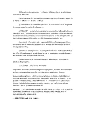 d) El seguimiento, supervisión y evaluación del desarrollo de las actividades
obligatorias realizadas;
e) Los programas de capacitación permanente y gratuita de los educadores en
el marco de la formación docente continua;
f) La inclusión de los contenidos y didáctica de la educación sexual integral en
los programas de formación de educadores.
ARTICULO 9º — Las jurisdicciones nacional, provincial, de la Ciudad Autónoma
de Buenos Aires y municipal, con apoyo del programa, deberán organizar en todos los
establecimientos educativos espacios de formación para los padres o responsables que
tienen derecho a estar informados. Los objetivos de estos espacios son:
a) Ampliar la información sobre aspectos biológicos, fisiológicos, genéticos,
psicológicos, éticos, jurídicos y pedagógicos en relación con la sexualidad de niños,
niñas y adolescentes;
b) Promover la comprensión y el acompañamiento en la maduración afectiva
del niño, niña y adolescente ayudándolo a formar su sexualidad y preparándolo para
entablar relaciones interpersonales positivas;
c) Vincular más estrechamente la escuela y la familia para el logro de los
objetivos del programa.
ARTICULO 10. — Disposición transitoria:
La presente ley tendrá una aplicación gradual y progresiva, acorde al desarrollo de las
acciones preparatorias en aspectos curriculares y de capacitación docente.
La autoridad de aplicación establecerá en un plazo de ciento ochenta (180) días un
plan que permita el cumplimiento de la presente ley, a partir de su vigencia y en un
plazo máximo de cuatro (4) años. El Ministerio de Educación, Ciencia y Tecnología
integrará a las jurisdicciones y comunidades escolares que implementan planes
similares y que se ajusten a la presente ley.
ARTICULO 11. — Comuníquese al Poder Ejecutivo. DADA EN LA SALA DE SESIONES DEL
CONGRESO ARGENTINO, EN BUENOS AIRES, A LOS CUATRO DIAS DEL MES DE
OCTUBRE DEL AÑO DOS MIL SEIS.
— REGISTRADA BAJO EL Nº 26.150 —
 