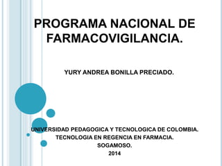 PROGRAMA NACIONAL DE 
FARMACOVIGILANCIA. 
YURY ANDREA BONILLA PRECIADO. 
UNIVERSIDAD PEDAGOGICA Y TECNOLOGICA DE COLOMBIA. 
TECNOLOGIA EN REGENCIA EN FARMACIA. 
SOGAMOSO. 
2014 
 