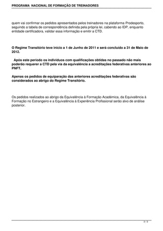 PROGRAMA NACIONAL DE FORMAÇÃO DE TREINADORES




quem vai confirmar os pedidos apresentados pelos treinadores na plataforma Prodesporto,
seguindo a tabela de correspondência definida pela própria lei, cabendo ao IDP, enquanto
entidade certificadora, validar essa informação e emitir a CTD.




O Regime Transitório teve inicio a 1 de Junho de 2011 e será concluído a 31 de Maio de
2012.

 Após este período os individuos com qualificações obtidas no passado não mais
poderão requerer a CTD pela via da equivalência a acreditações federativas anteriores ao
PNFT.

Apenas os pedidos de equiparação das anteriores acreditações federativas são
considerados ao abrigo do Regime Transitório.




Os pedidos realizados ao abrigo da Equivalência à Formação Académica, da Equivalência à
Formação no Estrangeiro e a Equivalência à Experiência Profissional serão alvo de análise
posterior.




                                                                                       3/3
 