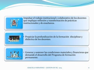 Impulsar el trabajo institucional y colaborativo de los docentes
que implique reflexión y transformación de prácticas
institucionales y de enseñanza.
• Propiciar la profundización de la formación disciplinar y
didáctica de los docentes.
• Generar y sostener las condiciones materiales y financieras que
demande el desarrollo del Programa de formación
permanente.
6GRACIELA FERNANDEZ - GESTION EN TIC- 2015
 