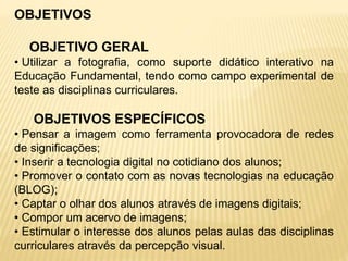 OBJETIVOS
OBJETIVO GERAL
• Utilizar a fotografia, como suporte didático interativo na
Educação Fundamental, tendo como campo experimental de
teste as disciplinas curriculares.
OBJETIVOS ESPECÍFICOS
• Pensar a imagem como ferramenta provocadora de redes
de significações;
• Inserir a tecnologia digital no cotidiano dos alunos;
• Promover o contato com as novas tecnologias na educação
(BLOG);
• Captar o olhar dos alunos através de imagens digitais;
• Compor um acervo de imagens;
• Estimular o interesse dos alunos pelas aulas das disciplinas
curriculares através da percepção visual.
 