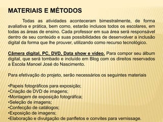 MATERIAIS E MÉTODOS
Todas as atividades aconteceram bimestralmente, de forma
avaliativa e prática, bem como, estarão inclusos todos os escolares, em
todas as áreas de ensino. Cada professor em sua área será responsável
dentro de seu conteúdo e suas possibilidades de desenvolver a inclusão
digital da forma que lhe prouver, utilizando como recurso tecnológico.
Câmera digital, PC, DVD, Data show e vídeo. Para compor seu álbum
digital, que será tombado e incluído em Blog com os direitos reservados
a Escola Manoel José do Nascimento.
Para efetivação do projeto, serão necessários os seguintes materiais
•Papeis fotográficos para exposição;
•Criação de DVD de imagens;
•Montagem de exposição fotográfica;
•Seleção de imagens;
•Confecção de catálogos;
•Exposição de imagens;
•Elaboração e divulgação de panfletos e convites para vernissage.
 