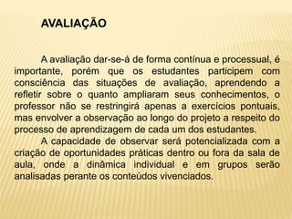 AVALIAÇÃO
A avaliação dar-se-á de forma contínua e processual, é
importante, porém que os estudantes participem com
consciência das situações de avaliação, aprendendo a
refletir sobre o quanto ampliaram seus conhecimentos, o
professor não se restringirá apenas a exercícios pontuais,
mas envolver a observação ao longo do projeto a respeito do
processo de aprendizagem de cada um dos estudantes.
A capacidade de observar será potencializada com a
criação de oportunidades práticas dentro ou fora da sala de
aula, onde a dinâmica individual e em grupos serão
analisadas perante os conteúdos vivenciados.
 