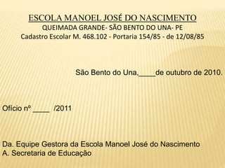 ESCOLA MANOEL JOSÉ DO NASCIMENTO
QUEIMADA GRANDE- SÃO BENTO DO UNA- PE
Cadastro Escolar M. 468.102 - Portaria 154/85 - de 12/08/85
São Bento do Una,____de outubro de 2010.
Ofício nº ____ /2011
Da. Equipe Gestora da Escola Manoel José do Nascimento
A. Secretaria de Educação
 