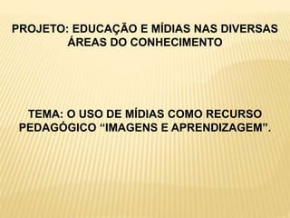 PROJETO: EDUCAÇÃO E MÍDIAS NAS DIVERSAS
ÁREAS DO CONHECIMENTO
TEMA: O USO DE MÍDIAS COMO RECURSO
PEDAGÓGICO “IMAGENS E APRENDIZAGEM”.
 
