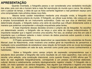 APRESENTAÇÃO
Quando inventada, a fotografia passou a ser considerada uma verdadeira revolução
das artes, pois com ela o homem teria a mais fiel reprodução do mundo que o cerca. No entanto,
com o passar do tempo, a idéia de que as fotos somente registram o real perderam espaço para
uma compreensão mais artística desse novo feito.
Mesmo tendo caráter instantâneo mediante uma situação vivida, a fotografia não
deixa de ter uma leitura própria do mundo. O fotógrafo, ao utilizar suas lentes, não coloca em uso
a simples funcionalidade de um instrumento automático. Cada vez que clica (e eterniza) uma
determinada situação, o fotógrafo realiza uma série de escolhas que influem diretamente sobre a
maneira que podemos compreender a situação enquadrada pelas lentes.
A mais importante dessas decisões envolve o próprio ato de fotografar. Ao escolher
um determinado cenário, o fotógrafo não se lança a uma série de cliques indiscriminados. É
importante ressaltar que o registro envolve uma escolha. Por isso, ao analisar uma foto em sala é
importante que o professor saliente o maior número de dados possíveis sobre quando e onde o
fotógrafo decidiu tomar uma foto.
O Projeto apresentado busca desenvolver as capacidades dos estudantes da Escola
Manoel José do Nascimento, onde mostrará uma análise geral da importância do pensarmos a
mediação como possibilidade de estabelecer essa relação de formação entre as novas tecnologias
e os conteúdos vivenciados em sala de aula, servindo como ponte para novos conhecimentos e
habilidades.
Sobre a fotografia como campo próprio de expressão compreendemos que o
estudante deve perceber a fotografia não como resultado de um meio (aparelho), mas como um
recorte, uma seleção, uma construção intencional, como quando Kossoy (2.000) afirma que “O
dado do real registrado fotograficamente, corresponde a um produto documental elaborado,
cultural, técnica e esteticamente, portanto ideologicamente: registro/ criação.” O fotografo não é,
então, um mero operador da câmera fotográfica, mas alguém que interpreta e registra uma dada
realidade de acordo com seus referenciais. As imagens fotográficas que são apresentadas
 