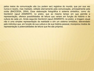pelos meios de comunicação são (ou podem ser) registros do mundo, que por sua vez
nunca é neutro, mas mediado, editado eternamente pela comunicação, principalmente pela
mídia (BACCEGA, 2004). Essa elaboração fotográfica é sistema simbólico, como diz
Gombrich (apud ZANIRATO, no prelo), que ao mesmo tempo em que permite a
representação, oferece possibilidades de leitura que variam em função da história e da
cultura de cada um. Ainda segundo Gombrich (apud ZANIRATO, no prelo), a imagem visual
não é uma simples representação da realidade e sim um sistema simbólico, desvendado
pelo indivíduo que, em função de sua cultura e de sua história pessoal, incorporou modos de
representação e potencialidades de leitura que lhe são próprios.
 
