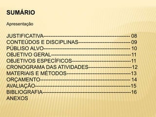 SUMÁRIO
Apresentação
JUSTIFICATIVA-------------------------------------------------- 08
CONTEÚDOS E DISCIPLINAS------------------------------ 09
PÚBLISO ALVO-------------------------------------------------- 10
OBJETIVO GERAL----------------------------------------------11
OBJETIVOS ESPECÍFICOS----------------------------------11
CRONOGRAMA DAS ATIVIDADES-------------------------12
MATERIAIS E MÉTODOS-------------------------------------13
ORÇAMENTO---------------------------------------------------- 14
AVALIAÇÃO-------------------------------------------------------15
BIBLIOGRAFIA---------------------------------------------------16
ANEXOS
 