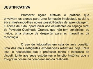 JUSTIFICATIVA
Promover ações efetivas e práticas que
envolvam os alunos para uma formação intelectual, social e
ética mostrando-lhes novas possibilidades de aprendizagem.
E acima de tudo, oportunizar aos estudantes do espaço rural
do Povoado Queimada Grande, que não tem condições, ou
meios, uma chance de despertar para as maravilhas da
tecnologia.
O uso de fotografias em sala de aula constitui
uma das mais instigantes experiências reflexivas hoje. Para
isso, é necessário que o professor tenha o interesse de
discutir junto aos seus estudantes a função histórica que a
fotografia possui na compreensão da realidade.
 