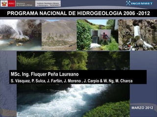 PROGRAMA NACIONAL DE HIDROGEOLOGIA 2006 -2012




 MSc. Ing. Fluquer Peña Laureano
 S. Vásquez, P. Sulca, J. Farfán, J. Moreno , J. Carpio & W. Ng, M. Charca




                                                                         MARZO 2012
 