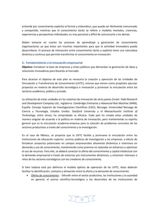 12
entiende por conocimiento explícito al formal y sistemático, que puede ser fácilmente comunicado
y compartido, mientras que el conocimiento tácito se refiere a modelos mentales, creencias,
experiencias y perspectivas individuales; es muy personal y difícil de comunicarlo a los demás.
Deben tomarse en cuenta los procesos de aprendizaje y generación de conocimiento
organizacional, ya que éstos son insumos importantes para que la actividad innovadora pueda
desarrollarse. El proceso de interacción entre conocimiento tácito y explícito tiene una naturaleza
dinámica y continua que permite transformar el conocimiento en innovación.
3.- Fortalecimiento a la innovación empresarial
Objetivo: Fortalecer la base de empresas y entes públicos que demandan la generación de ideas y
soluciones innovadoras para llevarlas al mercado.
Para alcanzar el objetivo de este pilar es necesaria la creación y operación de las Unidades de
Vinculación y Transferencia de Conocimiento (UVTC), mismas que tienen como propósito ejecutar
proyectos en materia de desarrollo tecnológico e innovación y promover la vinculación entre los
sectores académico, público y privado.
La utilización de estas unidades en los sistemas de innovación de otros países (Israel: Yeda Research
and Development Company Ltd., Inglaterra: Cambridge Enterprise y Advanced Risk Machine (ARM),
España: Consejo Superior de Investigaciones Científicas (CSIC), Noruega: Universidad Noruega de
Ciencia y Tecnología, Estados Unidos: Stanford University y el Massachusetts Institute of
Technology, entre otras), ha comprobado su eficacia. Cada país ha creado estas unidades de
manera singular de acuerdo a la política en materia de innovación, pero manteniendo su espíritu
general que es la vinculación academia-empresa para la solución de problemas concretos de los
sectores productivos a través del conocimiento y la investigación.
En el caso de México, se proyecta que la UVTC facilite y promueva la vinculación entre las
instituciones de educación superior, centros públicos de investigación y las empresas, a efecto de
fortalecer proyectos potenciales en campos empresariales altamente dinámicos e intensivos en
demanda y uso de conocimiento, manteniendo como premisa no redundar en esfuerzos y optimizar
el uso de recursos. Para ello, se deberá conectar la oferta del conocimiento y capital intelectual con
la demanda empresarial a través de entornos y/o instrumentos dinámicos; y sintonizar intereses o
retos de los sectores estratégicos con los creadores de conocimiento.
Si bien todavía está por definirse el modelo óptimo de operación de las UVTC, éstas deberán
facilitar la identificación, contacto y alineación entre la oferta y la demanda de conocimiento.
 Oferta de conocimiento.- Difundir entre el sector productivo, las instituciones y la sociedad
en general, el acervo científico-tecnológico y los desarrollos de las instituciones de
 