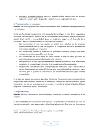 14
 Patentes y propiedad industrial. Las UVTC pueden ofrecer asesoría sobre los trámites
requeridos para el registro de patentes y otras formas de propiedad intelectual.
4.-Financiamiento a la innovación
Objetivo: Desarrollar y perfeccionar los instrumentos financieros para fomentar el emprendimiento
y la innovación.
Contar con fuentes de financiamiento eficientes es fundamental para el éxito de los proyectos de
innovación de cualquier país. En particular, el capital privado, principalmente en etapas tempranas
(capital ángel, semilla y emprendedor), juega un importante papel en el desarrollo de la
innovación.5
Algunos factores que explican esta relación positiva son6
:
 Los inversionistas de este tipo realizan un análisis muy detallado de las empresas
potencialmente receptoras y de sus proyectos, lo cual permite reducir los problemas de
información asociados a la innovación.
 Los inversionistas valoran la protección de propiedad intelectual, porque ésta refleja
ventajas competitivas sostenibles en el tiempo.
 Los inversionistas en estas clases de activos tienden a detectar mejor que otros las
potenciales aplicaciones de productos y servicios existentes.
 La disponibilidad de capital privado permite a las empresas concentrarse en el desarrollo de
estrategias de innovación y crecimiento, sin preocuparse por el acceso a capital.
 Los proyectos innovadores suelen tener períodos de maduración largos y se caracterizan
por ser de alto riesgo, por lo que difícilmente serán susceptibles de financiamiento a través
de deuda, pero se ajustan a las características que buscan inversionistas de capital semilla o
emprendedor.
En el caso de México, es necesario garantizar fuentes de financiamiento para el desarrollo de
proyectos en todas las etapas del proceso de innovación. Para ello será necesario reforzar algunos
instrumentos con los que ya se cuenta, crear nuevos, y reorientar o focalizar el gasto público de
programas existentes en apoyo a la innovación.
5.- Capital humano
Objetivo: Mejorar e incrementar las contribuciones productivas, creativas e innovadoras de las
personas.
La disponibilidad de una fuerza laboral bien calificada y la formación de científicos de alto nivel son
ingredientes esenciales para la generación y difusión de la innovación. Ésta tiene una dependencia
5
Kortum y Lerner, “Assessing the contribution of venture capital to innovation”, 2000
6
Lerner, “Mexico Venture Capital Review”, 2010
 