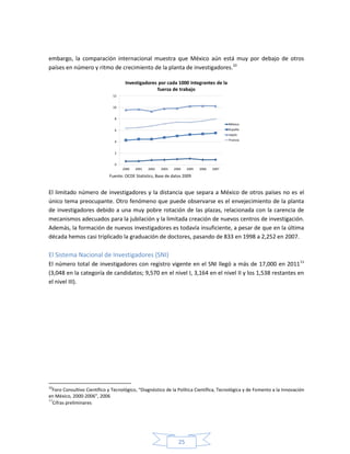 25
embargo, la comparación internacional muestra que México aún está muy por debajo de otros
países en número y ritmo de crecimiento de la planta de investigadores.10
Fuente: OCDE Statistics, Base de datos 2009
El limitado número de investigadores y la distancia que separa a México de otros países no es el
único tema preocupante. Otro fenómeno que puede observarse es el envejecimiento de la planta
de investigadores debido a una muy pobre rotación de las plazas, relacionada con la carencia de
mecanismos adecuados para la jubilación y la limitada creación de nuevos centros de investigación.
Además, la formación de nuevos investigadores es todavía insuficiente, a pesar de que en la última
década hemos casi triplicado la graduación de doctores, pasando de 833 en 1998 a 2,252 en 2007.
El Sistema Nacional de Investigadores (SNI)
El número total de investigadores con registro vigente en el SNI llegó a más de 17,000 en 201111
(3,048 en la categoría de candidatos; 9,570 en el nivel I, 3,164 en el nivel II y los 1,538 restantes en
el nivel III).
10
Foro Consultivo Científico y Tecnológico, “Diagnóstico de la Política Científica, Tecnológica y de Fomento a la Innovación
en México, 2000-2006”, 2006
11
Cifras preliminares
 