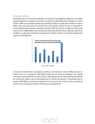 27
Producción científica
Simultáneamente al crecimiento acelerado en la planta de investigadores, México ha aumentado
considerablemente su producción científica, pasando de 4,739 publicaciones indizadas en 1999 a
9,294 en 2008. En ese periodo, pasamos de contribuir 0.62% de la producción científica mundial a
0.81%. Estas cifras nos sitúan en la posición 28 a nivel mundial. A pesar de ello, en Latinoamérica
hemos perdido posicionamiento, pasando de producir 20% del total en la región en 1998 a poco
más de 17% en 2008, debido a que las tasas de crecimiento de Chile, Brasil y Colombia superan las
de México. La aportación de México a la producción mundial es inferior a la de Brasil y ligeramente
superior a la de Argentina.
Fuente: SIICYT, CONACYT
El ritmo de crecimiento de la producción científica y del número de citas en México alcanzó su
máximo nivel en el quinquenio 1992-1996, después de ese punto de despegue, han seguido
creciendo a tasas importantes, aunque menores. Cabe destacar que el número de citas arrojó tasas
de crecimiento mayores que las presentadas por el número de artículos. En promedio, para el
periodo 1998-2009 el crecimiento quinquenal de las citas fue de 12.9 por ciento, pasando de
58,737 citas en el quinquenio 98-02 a 137,551 para el periodo 05-09.
 