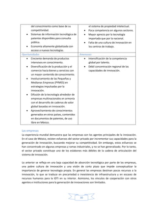 30
del conocimiento como base de su
competitividad.
 Sistemas de información tecnológica de
patentes disponibles para consulta
pública.
 Economía altamente globalizada con
acceso a nuevas tecnologías.
el sistema de propiedad intelectual.
 Poca competencia en algunos sectores.
 Mayor aprecio por la tecnología
importada que por la nacional.
 Falta de una cultura de innovación en
los centros de trabajo.
Oportunidades Amenazas
 Creciente demanda de productos
intensivos en conocimiento.
 Diversificación de la producción y el
comercio hacia bienes y servicios con
un mayor contenido de conocimiento.
 Involucramiento de las Pequeñas y
Medianas Empresas (PYMES) en
estrategias impulsadas por la
innovación.
 Difusión de la tecnología alrededor de
empresas multinacionales en armonía
con el desarrollo de cadenas de valor
global basadas en innovación.
 Aprovechamiento de conocimientos
generados en otros países, contenidos
en documentos de patentes, de uso
libre en México.
 Intensificación de la competencia
global por talento.
 Débil concentración regional de las
capacidades de innovación.
Las empresas
La experiencia mundial demuestra que las empresas son los agentes principales de la innovación.
En el caso de México, existen esfuerzos del sector privado por incrementar sus capacidades para la
generación de innovación, buscando mejorar su competitividad. Sin embargo, estos esfuerzos se
han concentrado en algunas empresas y ramas industriales, y no se han generalizado. Por lo tanto,
el sector privado constituye uno de los eslabones más débiles de la cadena de articulación del
sistema de innovación.
Lo anterior se refleja en una baja capacidad de absorción tecnológica por parte de las empresas,
una pobre cultura de innovación y una visión de corto plazo que impide conceptualizar la
importancia de generar tecnología propia. En general las empresas destinan pocos recursos a la
innovación, lo que se traduce en precariedad o inexistencia de infraestructura y en escasez de
recursos humanos para la IDTI en su interior. Asimismo, los vínculos de cooperación con otros
agentes e instituciones para la generación de innovaciones son limitados.
 
