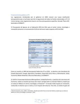 37
Financiamiento público a CTI
Las regulaciones introducidas por el gobierno en 2002 crearon una nueva clasificación
presupuestaria que, en principio, permite el seguimiento de todos los fondos relacionados a CTI. Al
mismo tiempo, estas regulaciones crearon una línea presupuestaria específica, llamada "Ramo 38",
destinada al CONACYT.
El Presupuesto de Egresos de la Federación (PEF) de 2011 para el sector ciencia, tecnología e
innovación presenta un incremento de 10.2% en términos reales respecto al PEF de 2010.
Sector 2010 2011
Total 44,408.1 48,938.3
Agricultura, Ganadería, Desarrollo
Rural,
Pesca y Alimentación 1,694.3 1,985.2
Medio Ambiente y
Recursos Naturales 696.7 566.6
Educación Pública 12,961.9 12,771.1
Ramo 38 Consejo Nacional de
Ciencia y Tecnología 18,356.1 20,330.5
Consejo Nacional de
Ciencia y Tecnología 12,353.3 13,898.3
Centros Públicos
CONACYT 6,002.8 6,432.3
Salud ⅟ 3,289.4 4,280.0
Economía 1,114.9 1,941.0
Energía 6,097.7 6,277.2
Otros ²̷ 197.1 786.7
Presupuesto del gobierno federal en ciencia y
tecnología e innovación PEF 2010 y PEF 2011
1/ Incluye IMSS e ISSSTE
2/ Incluye SRE, SEGOB, SCT, SEMAR, SECTUR y la PGR
Fuente: PEF 2010 y PEF 2011
Como se muestra, el 98% del presupuesto federal de CTI en 2011, se destina a seis Secretarías de
Estado (Educación; Energía; Agricultura, Ganadería, Desarrollo Rural, Pesca y Alimentación; Salud,
Economía; Medio Ambiente y Recursos Naturales) y al CONACYT.
En 2010 la Universidad Autónoma Metropolitana, Unidad Xochimilco, a petición de la Secretaría de
Economía, realizó un estudio que busca dar mayor claridad sobre la inversión federal y estatal que
se realiza en México en ciencia, tecnología e innovación18
. El estudio midió el gasto en innovación,
analizando el esfuerzo que se realiza y no el impacto del esfuerzo. Para ello, se analizó el gasto de
18
Dutrénit (Coord), varios, UAM U- Xochimilco, “Estudio para determinar la inversión federal y estatal que se realiza en
México en ciencia, tecnología e innovación”, 2010.
 