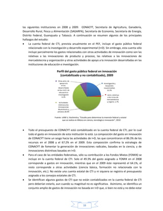 38
las siguientes instituciones en 2008 y 2009: CONACYT, Secretaría de Agricultura, Ganadería,
Desarrollo Rural, Pesca y Alimentación (SAGARPA), Secretaría de Economía, Secretaría de Energía,
Distrito Federal, Guanajuato y Tabasco. A continuación se resumen algunos de los principales
hallazgos del estudio:
 La cuenta federal de CTI, prevista anualmente en el PEF, incluye el gasto público federal
relacionado con la investigación y desarrollo experimental (I+D). Sin embrago, esta cuenta sólo
incluye parcialmente los gastos relacionados con otras actividades de innovación como son las
relativas a las innovaciones de producto y proceso, las relativas a las innovaciones de
mercadotecnia y organización y otras actividades de apoyo a la innovación desarrolladas en las
instituciones de educación e investigación.
Perfil del gasto público federal en innovación
(contabilizado y no contabilizado), 2009
Fuente: UAM U. Xochimilco, “Estudio para determinar la inversión federal y estatal
que se realiza en México en ciencia, tecnología e innovación”, 2010
 Todo el presupuesto de CONACYT está contabilizado en la cuenta federal de CTI, por lo cual
todo el gasto en innovación de esta institución lo está. La composición del gasto en innovación
de CONACYT tiene un sesgo hacia las actividades de I+D, las que concentraron el 86.3% de los
recursos en el 2008 y el 67.2% en el 2009. Esta composición confirma la estrategia de
CONACYT de fomentar la generación de innovaciones radicales, basadas en la ciencia, y de
innovaciones distintivas basadas en I+D.
 Para el caso de las entidades federativas, sólo su contribución a los Fondos Mixtos (FOMIX) se
incluye en la cuenta federal de CTI. Solo el 49.3% del gasto asignado a FOMIX en el 2008
corresponde a gastos en innovación, mientras que en el 2009 éste representó el 64.1%, el
resto corresponde a otras actividades (ciencia básica, formación no relacionada con la
innovación, etc.). No existe una cuenta estatal de CTI y ni siquiera se registra el presupuesto
asignado a los consejos estatales de CTI.
 Se identifican algunos gastos de CTI que no están contabilizados en la cuenta federal de CTI
pero deberían estarlo, aun cuando su magnitud no es significativa. Asimismo, se identifica un
conjunto amplio de gastos de innovación no basada en I+D que, si bien no está y no debe estar
 