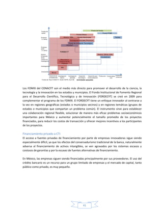 41
Los FOMIX del CONACYT son el medio más directo para promover el desarrollo de la ciencia, la
tecnología y la innovación en los estados y municipios. El Fondo Institucional de Fomento Regional
para el Desarrollo Científico, Tecnológico y de Innovación (FORDECYT) se creó en 2009 para
complementar el programa de los FOMIX. El FORDECYT tiene un enfoque innovador al centrarse a
la vez en regiones geográficas (estados o municipios vecinos) y en regiones temáticas (grupos de
estados o municipios que compartan un problema común). El instrumento sirve para establecer
una colaboración regional flexible, solucionar de manera más eficaz problemas socioeconómicos
importantes para México y aumentar potencialmente el tamaño promedio de los proyectos
financiados, para reducir los costos de transacción y ofrecer mejores incentivos a los participantes
de los proyectos.
Financiamiento privado a CTI
El acceso a fuentes privadas de financiamiento por parte de empresas innovadoras sigue siendo
especialmente difícil, ya que los efectos del conservadurismo tradicional de la banca, naturalmente
adversa al financiamiento de activos intangibles, se ven agravados por los sistemas escasos y
costosos de garantías y por la escasez de fuentes alternativas de financiamiento.
En México, las empresas siguen siendo financiadas principalmente por sus proveedores. El uso del
crédito bancario es un recurso para un grupo limitado de empresas y el mercado de capital, tanto
público como privado, es muy pequeño.
 