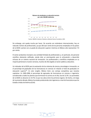 46
Fuente: UNESCO, Institute of Statistics y National Science Foundation, 2010
Sin embargo, aún queda mucho por hacer. De acuerdo con estándares internacionales, hay un
reducido número de profesionales, ya que 28.4 por ciento de las personas empleadas en los países
de la OCDE cuentan con un grado de educación superior mientras en México sólo representan 7.9
por ciento.
El sector productivo incorpora una cantidad limitada de profesionales y, en particular, de personal
científico altamente calificado, siendo éste un prerrequisito para la articulación y desarrollo
virtuoso de un sistema nacional de innovación. Los profesionales y científicos empleados en su
mayoría pertenecen al sector servicios, muchos de ellos ligados al sector público y educativo.
Un indicador de la OCDE para la evaluación de los sistemas de ciencia y tecnología e innovación, es
el porcentaje de graduados de las licenciaturas en ciencias en relación al total de graduados en
educación superior24
. En este renglón, México tiene una ventaja competitiva que necesita
capitalizar. En 2005-2006 el porcentaje de egresados de licenciaturas en ciencias e ingeniería,
considerando a todos los jóvenes que terminaron la carrera en el año, fue de 11.5%. Los promedios
de la OCDE se ubicaron en 14.7%, lo que nos ubica entre los primeros lugares. De hecho, a lo largo
de la presente década, México ha estado produciendo más ingenieros a nivel de licenciatura que los
Estados Unidos de América (EUA).
24
OCDE, “Factbook”, 2010
 