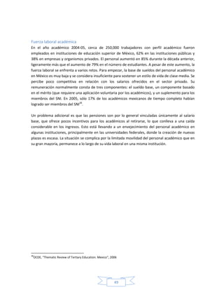 49
Fuerza laboral académica
En el año académico 2004-05, cerca de 250,000 trabajadores con perfil académico fueron
empleados en instituciones de educación superior de México, 62% en las instituciones públicas y
38% en empresas y organismos privados. El personal aumentó en 85% durante la década anterior,
ligeramente más que el aumento de 79% en el número de estudiantes. A pesar de este aumento, la
fuerza laboral se enfrenta a varios retos. Para empezar, la base de sueldos del personal académico
en México es muy baja y se considera insuficiente para sostener un estilo de vida de clase media. Se
percibe poco competitiva en relación con los salarios ofrecidos en el sector privado. Su
remuneración normalmente consta de tres componentes: el sueldo base, un componente basado
en el mérito (que requiere una aplicación voluntaria por los académicos), y un suplemento para los
miembros del SNI. En 2005, sólo 17% de los académicos mexicanos de tiempo completo habían
logrado ser miembros del SNI28
.
Un problema adicional es que las pensiones son por lo general vinculadas únicamente al salario
base, que ofrece pocos incentivos para los académicos al retirarse, lo que conlleva a una caída
considerable en los ingresos. Esto está llevando a un envejecimiento del personal académico en
algunas instituciones, principalmente en las universidades federales, donde la creación de nuevas
plazas es escasa. La situación se complica por la limitada movilidad del personal académico que en
su gran mayoría, permanece a lo largo de su vida laboral en una misma institución.
28
OCDE, “Thematic Review of Tertiary Education: Mexico”, 2006
 