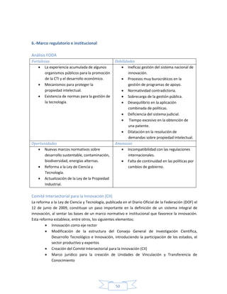 50
6.-Marco regulatorio e institucional
Análisis FODA
Fortalezas Debilidades
 La experiencia acumulada de algunos
organismos públicos para la promoción
de la CTI y el desarrollo económico.
 Mecanismos para proteger la
propiedad intelectual.
 Existencia de normas para la gestión de
la tecnología.
 Ineficaz gestión del sistema nacional de
innovación.
 Procesos muy burocráticos en la
gestión de programas de apoyo.
 Normatividad contradictoria.
 Sobrecarga de la gestión pública.
 Desequilibrio en la aplicación
combinada de políticas.
 Deficiencia del sistema judicial.
 Tiempo excesivo en la obtención de
una patente.
 Dilatación en la resolución de
demandas sobre propiedad intelectual.
Oportunidades Amenazas
 Nuevas marcos normativos sobre
desarrollo sustentable, contaminación,
biodiversidad, energías alternas.
 Reforma a la Ley de Ciencia y
Tecnología.
 Actualización de la Ley de la Propiedad
Industrial.
 Incompatibilidad con las regulaciones
internacionales.
 Falta de continuidad en las políticas por
cambios de gobierno.
Comité Intersectorial para la Innovación (CII)
La reforma a la Ley de Ciencia y Tecnología, publicada en el Diario Oficial de la Federación (DOF) el
12 de junio de 2009, constituye un paso importante en la definición de un sistema integral de
innovación, al sentar las bases de un marco normativo e institucional que favorece la innovación.
Esta reforma establece, entre otros, los siguientes elementos:
 Innovación como eje rector
 Modificación de la estructura del Consejo General de Investigación Científica,
Desarrollo Tecnológico e Innovación, introduciendo la participación de los estados, el
sector productivo y expertos
 Creación del Comité Intersectorial para la Innovación (CII)
 Marco jurídico para la creación de Unidades de Vinculación y Transferencia de
Conocimiento
 