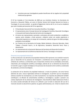 51
 Incentivos para que investigadores puedan beneficiarse de las regalías de la propiedad
intelectual que generen
El CII fue instalado el 9 de diciembre de 2009 por sus miembros titulares: los Secretarios de
Economía y Educación Pública, así como el Director General del Consejo Nacional de Ciencia y
Tecnología. En ese acto también se aprobó el Reglamento Interno del CII, en el cual se estableció
que serán invitados permanentes del CII los siguientes:
 El Coordinador General del Foro Consultivo Científico y Tecnológico
 El representante ante el Consejo General de Investigación Científica, Desarrollo Tecnológico
e Innovación del Sistema Nacional de Centros de Investigación
 Al menos seis representantes nacionales o extranjeros del sector productivo y académico,
quienes serán invitados a título personal y deberán contar con amplia experiencia y
reconocida trayectoria en el campo de la innovación, además de gozar de sólido prestigio,
probidad y honorabilidad
 Los Titulares de las Secretarías de Energía, Medio Ambiente y Recursos Naturales, Salud,
Trabajo y Previsión Social y la de Agricultura, Ganadería, Desarrollo Rural, Pesca y
Alimentación
 Un representante de la Asociación Mexicana de Secretarios de Desarrollo Económico
 Un representante de la Conferencia Nacional de Ciencia, Tecnología e Innovación
Derechos de propiedad intelectual
La eficaz protección a los derechos de propiedad intelectual (PI) representa una condición necesaria
para el desarrollo de los procesos de innovación y transferencia de tecnología, al generar un
ambiente de confianza y certidumbre para el desarrollo armónico de las actividades comerciales,
industriales y de investigación científica y tecnológica, además de ser un elemento de atracción de
la inversión y jugar un papel estratégico en los procesos de vinculación entre la oferta y la demanda
de productos y servicios tecnológicos.
La protección de los derechos de propiedad intelectual, a través de patentes o de otras formas
(derecho de autor, marcas registradas) estimula la investigación, al permitir que los innovadores
exitosos cosechen las recompensas y se evite el parasitismo. Sus requisitos de publicación también
contribuyen a la difusión de conocimientos científicos y tecnológicos y ayudan a prevenir una
costosa duplicación de los esfuerzos de investigación. Estos beneficios deben balancearse frente a
los costos sociales derivados del retraso en la difusión y por lo tanto la reducción del uso de la
invención durante la vida útil de la patente, los gastos administrativos, etc. Si bien la relación entre
 
