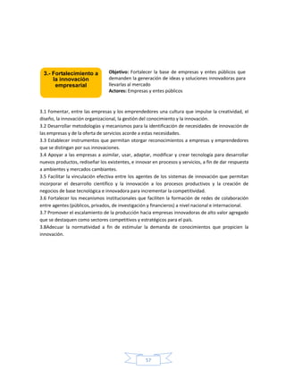 57
3.1 Fomentar, entre las empresas y los emprendedores una cultura que impulse la creatividad, el
diseño, la innovación organizacional, la gestión del conocimiento y la innovación.
3.2 Desarrollar metodologías y mecanismos para la identificación de necesidades de innovación de
las empresas y de la oferta de servicios acorde a estas necesidades.
3.3 Establecer instrumentos que permitan otorgar reconocimientos a empresas y emprendedores
que se distingan por sus innovaciones.
3.4 Apoyar a las empresas a asimilar, usar, adaptar, modificar y crear tecnología para desarrollar
nuevos productos, rediseñar los existentes, e innovar en procesos y servicios, a fin de dar respuesta
a ambientes y mercados cambiantes.
3.5 Facilitar la vinculación efectiva entre los agentes de los sistemas de innovación que permitan
incorporar el desarrollo científico y la innovación a los procesos productivos y la creación de
negocios de base tecnológica e innovadora para incrementar la competitividad.
3.6 Fortalecer los mecanismos institucionales que faciliten la formación de redes de colaboración
entre agentes (públicos, privados, de investigación y financieros) a nivel nacional e internacional.
3.7 Promover el escalamiento de la producción hacia empresas innovadoras de alto valor agregado
que se destaquen como sectores competitivos y estratégicos para el país.
3.8Adecuar la normatividad a fin de estimular la demanda de conocimientos que propicien la
innovación.
Objetivo: Fortalecer la base de empresas y entes públicos que
demanden la generación de ideas y soluciones innovadoras para
llevarlas al mercado
Actores: Empresas y entes públicos
3.- Fortalecimiento a
la innovación
empresarial
 