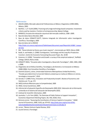 63
Referencias
1. ANUIES (2003), Mercado Laboral de Profesionistas en México: Diagnóstico (1990-2000),
México, 2003.
2. Bachher, J. y P. Guild (2006), Financing early stage technology based companies: investment
criteria used by investors, Frontiers of entrepreneurship, Babson College.
3. BANXICO, Encuesta de evaluación coyuntural del mercado crediticio, 1998 –2009.
4. Base de datos Banco Mundial, 2009
5. Base de datos CONACYT-SIICYT, Sistema Integrado de Información sobre Investigación
Científica y Tecnológica, 2009
6. Base de datos de la UNESCO
http://stats.uis.unesco.org/unesco/TableViewer/document.aspx?ReportId=143&IF_Langua
ge=eng
7. BID, “Desarrollando las Pymes que el país requiere”, mencionado por IMCO, Marzo 2008
8. Budd, A. and Hobbis, S. (1989) ‘Cointegration, Technology and the Long-Run Production
Function’, Centre for Economic Forecasting Discussion Paper, No. 10-89
9. Cameron, G. (1998), “Innovation and Growth: a survey of the empirical evidence”, Nuffield
College, Oxford, Reino Unido.
10. CONACYT-INEGI, “Encuesta sobre Investigación y Desarrollo Tecnológico”, 2002, 2004, 2006
y 2008.
11. Diagnóstico de la Política Científica, Tecnológica y de fomento a la innovación en México
(2000-2006), Foro Consultivo Científico y Tecnológico.
12. Dutrénit (Coord.), varios, Universidad Autónoma Metropolitana Unidad Xochimilco,
“Estudio para determinar la inversión federal y estatal que se realiza en México en ciencia,
tecnología e innovación”, 2010.
13. Geroski, P. (1989) ‘Entry, Innovation and Productivity Growth’, Review of Economics and
Statistics,vol. 71, pp. 572
14. IMCO,Instituto Mexicano para la Competitividad, 2009
15. INEGI, Censo Económicos, 2009
16. Informe de la Evaluación Específica de Desempeño 2009-2010. Valoración de la Información
contenida en el Sistema de Evaluación del Desempeño (SED).
17. Institute for Scientific Information, 2009
18. Jaumotte, F. y N. Pain (2005), “An Overview of Public Policies to Support Innovation”,
Economics Department Working Papers, No. 456, OCDE, Paris.
19. Kortumy Lerner, "Assessing the Contribution of Venture Capital to Innovation." RAND
Journal of Economics, 2000, 31(4), pp. 674-92. http://links.jstor.org/sici?sici=0741-
6261%28200024%2931%3A4%3C674%3AATCOVC%3E2.0.CO%3B2-N
20. Lerner, “Mexico Venture Capital Review, 2010
21. Ley de Ciencia y Tecnología
 