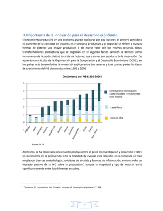7
II. Importancia de la innovación para el desarrollo económico
El crecimiento productivo en una economía puede explicarse por dos factores: el primero considera
el aumento de la cantidad de insumos en el proceso productivo y el segundo se refiere a nuevas
formas de obtener una mayor producción o de mayor valor con los mismos recursos. Estas
transformaciones productivas que se engloban en el segundo factor también se definen como
incremento de la productividad total de los factores, que a su vez son producto de la innovación. De
acuerdo con cálculos de la Organización para la Cooperación y el Desarrollo Económicos (OCDE), en
los países más desarrollados la innovación explica entre dos terceras y tres cuartas partes las tasas
de crecimiento del PIB observadas entre 1995 y 2006.
Crecimiento del PIB (1995-2006)
Fuente: OCDE
Asimismo, se ha observado una relación positiva entre el gasto en investigación y desarrollo (I+D) y
el crecimiento en la producción. Con la finalidad de evaluar esta relación, en la literatura se han
empleado diversas metodologías, unidades de análisis y fuentes de información, encontrando un
impacto positivo de la I+D sobre la producción3
, aunque la magnitud y tipo de impacto varía
significativamente entre los diferentes estudios.
3
Cameron, G. “Innovation and Growth: a survey of the empirical evidence”,1998,
 