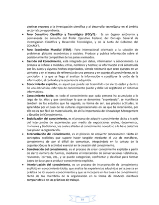 84
destinar recursos a la investigación científica y al desarrollo tecnológico en el ámbito
sectorial correspondiente.
 Foro Consultivo Científico y Tecnológico (FCCyT).- Es un órgano autónomo y
permanente de consulta del Poder Ejecutivo Federal, del Consejo General de
Investigación Científica y Desarrollo Tecnológico, y de la Junta de Gobierno del
CONACYT.
 Foro Económico Mundial (FEM).- Foro internacional orientado a la solución de
problemas globales económicos y sociales. Produce y publica información sobre el
posicionamiento competitivo de los países evaluados.
 Gestión del Conocimiento, está integrada por datos, información y conocimiento. La
primera se refiere a medidas, cifras, nombres y hechos; la información está constituida
por los datos y algunos hechos organizados, siendo necesario que sean puestos en un
contexto o en el marco de referencia de una persona y en cuanto al conocimiento, es la
conclusión a la que se llega al analizar la información y constituye la unión de la
información, el contexto y la experiencia adquirida.
 Conocimiento explícito, es aquel que puede ser trasmitido con cierto orden y dentro
de una estructura, este tipo de conocimiento puede y debe ser registrado en sistemas
informáticos.
 Conocimiento tácito, es todo el conocimiento que cada persona ha acumulado a lo
largo de los años y que constituye lo que se denomina “experiencia”, se manifiesta
también en los estudios que ha seguido, su forma de ser, sus propias actitudes, lo
aprendido por el paso de las culturas organizacionales en las que ha intervenido, por
ello no es tan fácil de materializarlo, de ahí la importancia del Knowledge Management
o Gestión del Conocimiento.
 Socialización del conocimiento, es el proceso de adquirir conocimiento tácito a través
del intercambio de experiencias por medio de exposiciones orales, documentos,
manuales y tradiciones, los cuales añaden el conocimiento novedoso a la base colectiva
que posee la organización.
 Exteriorización del conocimiento, es el proceso de convertir conocimiento tácito en
conceptos explícitos que supone hacer tangible mediante el uso de metáforas,
conocimiento de por sí difícil de comunicar, integrándolo en la cultura de la
organización; es la actividad esencial en la creación del conocimiento.
 Combinación del conocimiento, es el proceso de crear conocimiento explícito a partir
de cierto número de fuentes, mediante el intercambio de conversaciones telefónicas,
reuniones, correos, etc., y se puede categorizar, confrontar y clasificar para formar
bases de datos para producir conocimiento explícito.
 Interiorización del conocimiento, es un proceso de incorporación de conocimiento
explícito en conocimiento tácito, que analiza las experiencias adquiridas en la puesta en
práctica de los nuevos conocimientos y que se incorpora en las bases de conocimiento
tácito de los miembros de la organización en la forma de modelos mentales
compartidos o en las prácticas de trabajo.
 