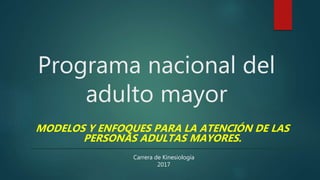 Programa nacional del
adulto mayor
Carrera de Kinesiología
2017
MODELOS Y ENFOQUES PARA LA ATENCIÓN DE LAS
PERSONAS ADULTAS MAYORES.
 