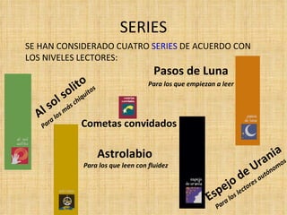 SERIES SE HAN CONSIDERADO CUATRO  SERIES  DE ACUERDO CON LOS NIVELES LECTORES: Espejo de Urania Para los lectores autónomos Para los que leen con fluidez Astrolabio Cometas convidados Al sol solito Para los más chiquitos Pasos de Luna Para los que empiezan a leer 