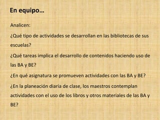 En equipo… Analicen: ¿Qué tipo de actividades se desarrollan en las bibliotecas de sus escuelas? ¿Qué tareas implica el desarrollo de contenidos haciendo uso de las BA y BE? ¿En qué asignatura se promueven actividades con las BA y BE? ¿En la planeación diaria de clase, los maestros contemplan actividades con el uso de los libros y otros materiales de las BA y BE? 