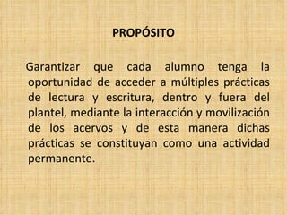 Garantizar que cada alumno tenga la oportunidad de acceder a múltiples prácticas de lectura y escritura, dentro y fuera del plantel, mediante la interacción y movilización de los acervos y de esta manera dichas prácticas se constituyan como una actividad permanente. PROPÓSITO 