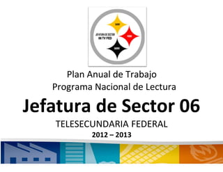 Plan Anual de Trabajo
Programa Nacional de Lectura
Jefatura de Sector 06
TELESECUNDARIA FEDERAL
2012 – 2013
 