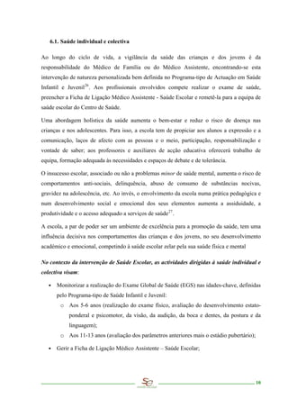 6.1. Saúde individual e colectiva

Ao longo do ciclo de vida, a vigilância da saúde das crianças e dos jovens é da
responsabilidade do Médico de Família ou do Médico Assistente, encontrando-se esta
intervenção de natureza personalizada bem definida no Programa-tipo de Actuação em Saúde
Infantil e Juvenil 26 . Aos profissionais envolvidos compete realizar o exame de saúde,
preencher a Ficha de Ligação Médico Assistente - Saúde Escolar e remetê-la para a equipa de
saúde escolar do Centro de Saúde.

Uma abordagem holística da saúde aumenta o bem-estar e reduz o risco de doença nas
crianças e nos adolescentes. Para isso, a escola tem de propiciar aos alunos a expressão e a
comunicação, laços de afecto com as pessoas e o meio, participação, responsabilização e
vontade de saber; aos professores e auxiliares de acção educativa oferecerá trabalho de
equipa, formação adequada às necessidades e espaços de debate e de tolerância.

O insucesso escolar, associado ou não a problemas minor de saúde mental, aumenta o risco de
comportamentos anti-sociais, delinquência, abuso de consumo de substâncias nocivas,
gravidez na adolescência, etc. Ao invés, o envolvimento da escola numa prática pedagógica e
num desenvolvimento social e emocional dos seus elementos aumenta a assiduidade, a
produtividade e o acesso adequado a serviços de saúde 27 .

A escola, a par de poder ser um ambiente de excelência para a promoção da saúde, tem uma
influência decisiva nos comportamentos das crianças e dos jovens, no seu desenvolvimento
académico e emocional, competindo à saúde escolar zelar pela sua saúde física e mental

No contexto da intervenção de Saúde Escolar, as actividades dirigidas à saúde individual e
colectiva visam:

   ∙ Monitorizar a realização do Exame Global de Saúde (EGS) nas idades-chave, definidas
      pelo Programa-tipo de Saúde Infantil e Juvenil:
        o Aos 5-6 anos (realização do exame físico, avaliação do desenvolvimento estato-
            ponderal e psicomotor, da visão, da audição, da boca e dentes, da postura e da
            linguagem);
        o Aos 11-13 anos (avaliação dos parâmetros anteriores mais o estádio pubertário);

   ∙ Gerir a Ficha de Ligação Médico Assistente – Saúde Escolar;




                                                                                            10
 