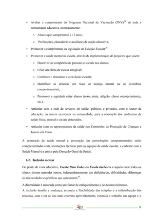 ∙ Avaliar o cumprimento do Programa Nacional de Vacinação (PNV) 28 de toda a
      comunidade educativa, nomeadamente:

        o Alunos que completem 6 e 13 anos;

        o   Professores, educadores e auxiliares de acção educativa;

   ∙ Promover o cumprimento da legislação de Evicção Escolar 29 ;

   ∙ Promover a saúde mental na escola, através da implementação de projectos que visem:

        o Desenvolver competências pessoais e sociais nos alunos;

        o Criar um clima de escola amigável;

        o Combater o abandono e a exclusão escolar;

        o Identificar as crianças em risco de doença mental ou de distúrbios
            comportamentais;

        o Promover a equidade entre alunos (sexo, etnia, religião, classe socioeconómica,
            etc.).

   ∙ Articular com a rede de serviços de saúde, públicos e privados, com o sector da
      educação, ou outros existentes na comunidade, para a resolução dos problemas de
      saúde física, mental e sociais detectados;

   ∙ Articular com os representantes da saúde nas Comissões de Protecção de Crianças e
      Jovens em Risco.

A promoção da saúde mental e prevenção das perturbações comportamentais serão
complementadas com orientações técnicas para as equipas de saúde escolar, a elaborar com a
Saúde Mental e a emitir pela Direcção-Geral da Saúde.

  6.2. Inclusão escolar

Do ponto de vista educativo, Escola Para Todos ou Escola Inclusiva é aquela onde todos os
alunos devem aprender juntos, independentemente das deficiências, dificuldades, diferenças
ou necessidades específicas que apresentem 30 .

A diversidade é encarada como um factor de enriquecimento e de desenvolvimento.
A inclusão desafia a mudança, estimula a flexibilidade das relações e a redistribuição dos
recursos, com vista ao seu mais correcto aproveitamento, estimula o trabalho em equipa e o


                                                                                        11
 