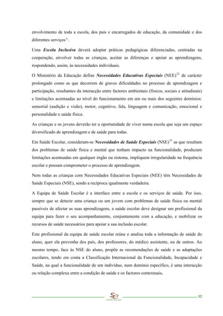 envolvimento de toda a escola, dos pais e encarregados de educação, da comunidade e dos
diferentes serviços 31 .

Uma Escola Inclusiva deverá adoptar práticas pedagógicas diferenciadas, centradas na
cooperação, envolver todas as crianças, aceitar as diferenças e apoiar as aprendizagens,
respondendo, assim, às necessidades individuais.

O Ministério da Educação define Necessidades Educativas Especiais (NEE) 32 de carácter
prolongado como as que decorrem de graves dificuldades no processo de aprendizagem e
participação, resultantes da interacção entre factores ambientais (físicos, sociais e atitudinais)
e limitações acentuadas ao nível do funcionamento em um ou mais dos seguintes domínios:
sensorial (audição e visão), motor, cognitivo, fala, linguagem e comunicação, emocional e
personalidade e saúde física.

As crianças e os jovens deverão ter a oportunidade de viver numa escola que seja um espaço
diversificado de aprendizagem e de saúde para todas.

Em Saúde Escolar, consideram-se Necessidades de Saúde Especiais (NSE) 33 as que resultam
dos problemas de saúde física e mental que tenham impacto na funcionalidade, produzam
limitações acentuadas em qualquer órgão ou sistema, impliquem irregularidade na frequência
escolar e possam comprometer o processo de aprendizagem.

Nem todas as crianças com Necessidades Educativas Especiais (NEE) têm Necessidades de
Saúde Especiais (NSE), sendo a recíproca igualmente verdadeira.

A Equipa de Saúde Escolar é a interface entre a escola e os serviços de saúde. Por isso,
sempre que se detecte uma criança ou um jovem com problemas de saúde física ou mental
passíveis de afectar as suas aprendizagens, a saúde escolar deve designar um profissional da
equipa para fazer o seu acompanhamento, conjuntamente com a educação, e mobilizar os
recursos de saúde necessários para apoiar a sua inclusão escolar.

Este profissional da equipa de saúde escolar reúne e analisa toda a informação de saúde do
aluno, quer ela provenha dos pais, dos professores, do médico assistente, ou de outros. Ao
mesmo tempo, face às NSE do aluno, propõe as recomendações de saúde e as adaptações
escolares, tendo em conta a Classificação Internacional da Funcionalidade, Incapacidade e
Saúde, na qual a funcionalidade de um indivíduo, num domínio específico, é uma interacção
ou relação complexa entre a condição de saúde e os factores contextuais.




                                                                                               12
 