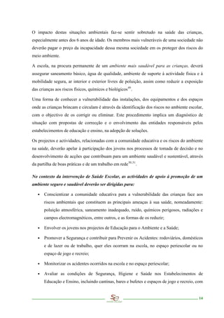 O impacto destas situações ambientais faz-se sentir sobretudo na saúde das crianças,
especialmente antes dos 6 anos de idade. Os membros mais vulneráveis de uma sociedade não
deverão pagar o preço da incapacidade dessa mesma sociedade em os proteger dos riscos do
meio ambiente.

A escola, na procura permanente de um ambiente mais saudável para as crianças, deverá
assegurar saneamento básico, água de qualidade, ambiente de suporte à actividade física e à
mobilidade segura, ar interior e exterior livres de poluição, assim como reduzir a exposição
das crianças aos riscos físicos, químicos e biológicos 49 .

Uma forma de conhecer a vulnerabilidade das instalações, dos equipamentos e dos espaços
onde as crianças brincam e circulam é através da identificação dos riscos no ambiente escolar,
com o objectivo de os corrigir ou eliminar. Este procedimento implica um diagnóstico de
situação com propostas de correcção e o envolvimento das entidades responsáveis pelos
estabelecimentos de educação e ensino, na adopção de soluções.

Os projectos e actividades, relacionadas com a comunidade educativa e os riscos do ambiente
na saúde, deverão apelar à participação dos jovens nos processos de tomada de decisão e no
desenvolvimento de acções que contribuam para um ambiente saudável e sustentável, através
da partilha de boas práticas e de um trabalho em rede 50,51 .

No contexto da intervenção de Saúde Escolar, as actividades de apoio à promoção de um
ambiente seguro e saudável deverão ser dirigidas para:

   ∙ Conscientizar a comunidade educativa para a vulnerabilidade das crianças face aos
       riscos ambientais que constituem as principais ameaças à sua saúde, nomeadamente:
       poluição atmosférica, saneamento inadequado, ruído, químicos perigosos, radiações e
       campos electromagnéticos, entre outros, e as formas de os reduzir;

   ∙ Envolver os jovens nos projectos de Educação para o Ambiente e a Saúde;

   ∙ Promover a Segurança e contribuir para Prevenir os Acidentes: rodoviários, domésticos
       e de lazer ou de trabalho, quer eles ocorram na escola, no espaço periescolar ou no
       espaço de jogo e recreio;

   ∙ Monitorizar os acidentes ocorridos na escola e no espaço periescolar;

   ∙ Avaliar as condições de Segurança, Higiene e Saúde nos Estabelecimentos de
       Educação e Ensino, incluindo cantinas, bares e bufetes e espaços de jogo e recreio, com


                                                                                           14
 