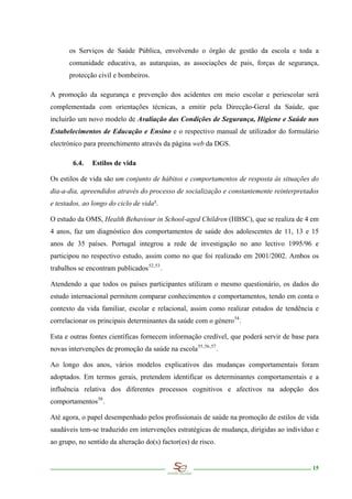 os Serviços de Saúde Pública, envolvendo o órgão de gestão da escola e toda a
       comunidade educativa, as autarquias, as associações de pais, forças de segurança,
       protecção civil e bombeiros.

A promoção da segurança e prevenção dos acidentes em meio escolar e periescolar será
complementada com orientações técnicas, a emitir pela Direcção-Geral da Saúde, que
incluirão um novo modelo de Avaliação das Condições de Segurança, Higiene e Saúde nos
Estabelecimentos de Educação e Ensino e o respectivo manual de utilizador do formulário
electrónico para preenchimento através da página web da DGS.

        6.4.   Estilos de vida

Os estilos de vida são um conjunto de hábitos e comportamentos de resposta às situações do
dia-a-dia, apreendidos através do processo de socialização e constantemente reinterpretados
e testados, ao longo do ciclo de vida5.

O estudo da OMS, Health Behaviour in School-aged Children (HBSC), que se realiza de 4 em
4 anos, faz um diagnóstico dos comportamentos de saúde dos adolescentes de 11, 13 e 15
anos de 35 países. Portugal integrou a rede de investigação no ano lectivo 1995/96 e
participou no respectivo estudo, assim como no que foi realizado em 2001/2002. Ambos os
trabalhos se encontram publicados 52,53 .

Atendendo a que todos os países participantes utilizam o mesmo questionário, os dados do
estudo internacional permitem comparar conhecimentos e comportamentos, tendo em conta o
contexto da vida familiar, escolar e relacional, assim como realizar estudos de tendência e
correlacionar os principais determinantes da saúde com o género 54 .

Esta e outras fontes científicas fornecem informação credível, que poderá servir de base para
novas intervenções de promoção da saúde na escola 55, 56 , 57 .

Ao longo dos anos, vários modelos explicativos das mudanças comportamentais foram
adoptados. Em termos gerais, pretendem identificar os determinantes comportamentais e a
influência relativa dos diferentes processos cognitivos e afectivos na adopção dos
comportamentos 58 .

Até agora, o papel desempenhado pelos profissionais de saúde na promoção de estilos de vida
saudáveis tem-se traduzido em intervenções estratégicas de mudança, dirigidas ao indivíduo e
ao grupo, no sentido da alteração do(s) factor(es) de risco.


                                                                                          15
 