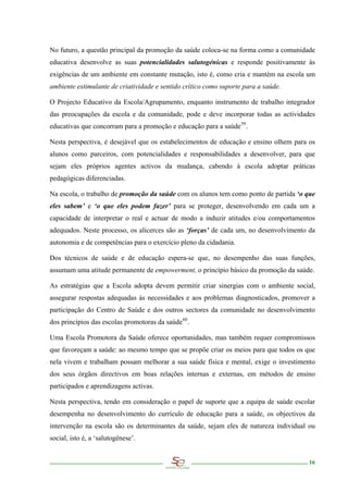 No futuro, a questão principal da promoção da saúde coloca-se na forma como a comunidade
educativa desenvolve as suas potencialidades salutogénicas e responde positivamente às
exigências de um ambiente em constante mutação, isto é, como cria e mantém na escola um
ambiente estimulante de criatividade e sentido crítico como suporte para a saúde.

O Projecto Educativo da Escola/Agrupamento, enquanto instrumento de trabalho integrador
das preocupações da escola e da comunidade, pode e deve incorporar todas as actividades
educativas que concorram para a promoção e educação para a saúde 59 .

Nesta perspectiva, é desejável que os estabelecimentos de educação e ensino olhem para os
alunos como parceiros, com potencialidades e responsabilidades a desenvolver, para que
sejam eles próprios agentes activos da mudança, cabendo à escola adoptar práticas
pedagógicas diferenciadas.

Na escola, o trabalho de promoção da saúde com os alunos tem como ponto de partida ‘o que
eles sabem’ e ‘o que eles podem fazer’ para se proteger, desenvolvendo em cada um a
capacidade de interpretar o real e actuar de modo a induzir atitudes e/ou comportamentos
adequados. Neste processo, os alicerces são as ‘forças’ de cada um, no desenvolvimento da
autonomia e de competências para o exercício pleno da cidadania.

Dos técnicos de saúde e de educação espera-se que, no desempenho das suas funções,
assumam uma atitude permanente de empowerment, o princípio básico da promoção da saúde.

As estratégias que a Escola adopta devem permitir criar sinergias com o ambiente social,
assegurar respostas adequadas às necessidades e aos problemas diagnosticados, promover a
participação do Centro de Saúde e dos outros sectores da comunidade no desenvolvimento
dos princípios das escolas promotoras da saúde 60 .

Uma Escola Promotora da Saúde oferece oportunidades, mas também requer compromissos
que favoreçam a saúde: ao mesmo tempo que se propõe criar os meios para que todos os que
nela vivem e trabalham possam melhorar a sua saúde física e mental, exige o investimento
dos seus órgãos directivos em boas relações internas e externas, em métodos de ensino
participados e aprendizagens activas.

Nesta perspectiva, tendo em consideração o papel de suporte que a equipa de saúde escolar
desempenha no desenvolvimento do currículo de educação para a saúde, os objectivos da
intervenção na escola são os determinantes da saúde, sejam eles de natureza individual ou
social, isto é, a ‘salutogénese’.


                                                                                       16
 
