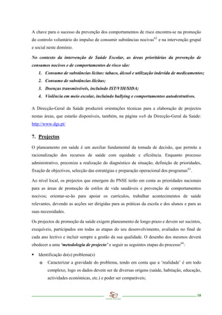 A chave para o sucesso da prevenção dos comportamentos de risco encontra-se na promoção
do controlo voluntário do impulso de consumir substâncias nocivas 62 e na intervenção grupal
e social neste domínio.

No contexto da intervenção de Saúde Escolar, as áreas prioritárias da prevenção de
consumos nocivos e de comportamentos de risco são:
   1. Consumo de substâncias lícitas: tabaco, álcool e utilização indevida de medicamentos;
   2. Consumo de substâncias ilícitas;
   3. Doenças transmissíveis, incluindo IST/VIH/SIDA;
   4. Violência em meio escolar, incluindo bullying e comportamentos autodestrutivos.

A Direcção-Geral da Saúde produzirá orientações técnicas para a elaboração de projectos
nestas áreas, que estarão disponíveis, também, na página web da Direcção-Geral da Saúde:
http://www.dgs.pt/

7. Projectos

O planeamento em saúde é um auxiliar fundamental da tomada de decisão, que permite a
racionalização dos recursos de saúde com equidade e eficiência. Enquanto processo
administrativo, preconiza a realização do diagnóstico da situação, definição de prioridades,
fixação de objectivos, selecção das estratégias e preparação operacional dos programas 63 .

Ao nível local, os projectos que emergem do PNSE terão em conta as prioridades nacionais
para as áreas de promoção de estilos de vida saudáveis e prevenção de comportamentos
nocivos; orientar-se-ão para apoiar os currículos, trabalhar acontecimentos de saúde
relevantes, devendo as acções ser dirigidas para as práticas da escola e dos alunos e para as
suas necessidades.

Os projectos de promoção da saúde exigem planeamento de longo prazo e devem ser sucintos,
exequíveis, participados em todas as etapas do seu desenvolvimento, avaliados no final de
cada ano lectivo e incluir sempre a gestão da sua qualidade. O desenho dos mesmos deverá
obedecer a uma ‘metodologia de projecto’ e seguir as seguintes etapas do processo 64 :

   Identificação do(s) problema(s)
    o    Caracterizar a gravidade do problema, tendo em conta que a ‘realidade’ é um todo
        complexo, logo os dados devem ser de diversas origens (saúde, habitação, educação,
        actividades económicas, etc.) e poder ser comparáveis;


                                                                                              18
 