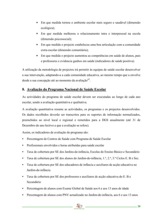 ∗     Em que medida tornou o ambiente escolar mais seguro e saudável (dimensão
                 ecológica);
           ∗     Em que medida melhorou o relacionamento intra e interpessoal na escola
                 (dimensão psicossocial);
           ∗     Em que medida o projecto estabeleceu uma boa articulação com a comunidade
                 extra-escolar (dimensão comunitária);
           ∗     Em que medida o projecto aumentou as competências em saúde de alunos, pais
                 e professores e evidencia ganhos em saúde (indicadores de saúde positiva).

A utilização da metodologia de projectos irá permitir às equipas de saúde escolar desenvolver
a sua intervenção, adaptando-a a cada comunidade educativa, ao mesmo tempo que a envolve
desde a sua concepção até ao momento da avaliação 65 .

8. Avaliação do Programa Nacional de Saúde Escolar

As actividades do programa de saúde escolar devem ser executadas ao longo de cada ano
escolar, sendo a avaliação quantitativa e qualitativa.

A avaliação quantitativa resume as actividades, os programas e os projectos desenvolvidos.
Os dados recolhidos deverão ser transcritos para os suportes de informação normalizados,
preenchidos ao nível local e regional e remetidos para a DGS anualmente (até 31 de
Dezembro do ano lectivo a que a avaliação se refere).

Assim, os indicadores de avaliação do programa são:

∙   Percentagem de Centros de Saúde com Programa de Saúde Escolar

∙   Profissionais envolvidos e horas atribuídas para saúde escolar

∙   Taxa de cobertura por SE dos Jardins-de-infância, Escolas do Ensino Básico e Secundário

∙   Taxa de cobertura por SE dos alunos do Jardim-de-infância, 1.º, 2.º, 3.º Ciclos E. B e Sec.

∙   Taxa de cobertura por SE dos educadores de infância e auxiliares de acção educativa no
    Jardim-de-infância

∙   Taxa de cobertura por SE dos professores e auxiliares de acção educativa do E. B e
    Secundário

∙   Percentagem de alunos com Exame Global de Saúde aos 6 e aos 13 anos de idade

∙   Percentagem de alunos com PNV actualizado no Jardim-de-infância, aos 6 e aos 13 anos


                                                                                              20
 