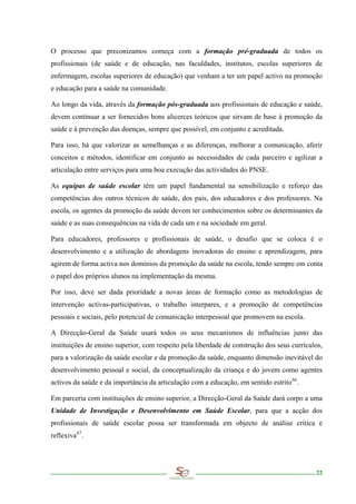 O processo que preconizamos começa com a formação pré-graduada de todos os
profissionais (de saúde e de educação, nas faculdades, institutos, escolas superiores de
enfermagem, escolas superiores de educação) que venham a ter um papel activo na promoção
e educação para a saúde na comunidade.

Ao longo da vida, através da formação pós-graduada aos profissionais de educação e saúde,
devem continuar a ser fornecidos bons alicerces teóricos que sirvam de base à promoção da
saúde e à prevenção das doenças, sempre que possível, em conjunto e acreditada.

Para isso, há que valorizar as semelhanças e as diferenças, melhorar a comunicação, aferir
conceitos e métodos, identificar em conjunto as necessidades de cada parceiro e agilizar a
articulação entre serviços para uma boa execução das actividades do PNSE.

As equipas de saúde escolar têm um papel fundamental na sensibilização e reforço das
competências dos outros técnicos de saúde, dos pais, dos educadores e dos professores. Na
escola, os agentes da promoção da saúde devem ter conhecimentos sobre os determinantes da
saúde e as suas consequências na vida de cada um e na sociedade em geral.

Para educadores, professores e profissionais de saúde, o desafio que se coloca é o
desenvolvimento e a utilização de abordagens inovadoras do ensino e aprendizagem, para
agirem de forma activa nos domínios da promoção da saúde na escola, tendo sempre em conta
o papel dos próprios alunos na implementação da mesma.

Por isso, deve ser dada prioridade a novas áreas de formação como as metodologias de
intervenção activas-participativas, o trabalho interpares, e a promoção de competências
pessoais e sociais, pelo potencial de comunicação interpessoal que promovem na escola.

A Direcção-Geral da Saúde usará todos os seus mecanismos de influências junto das
instituições de ensino superior, com respeito pela liberdade de construção dos seus currículos,
para a valorização da saúde escolar e da promoção da saúde, enquanto dimensão inevitável do
desenvolvimento pessoal e social, da conceptualização da criança e do jovem como agentes
activos da saúde e da importância da articulação com a educação, em sentido estrito 66 .

Em parceria com instituições de ensino superior, a Direcção-Geral da Saúde dará corpo a uma
Unidade de Investigação e Desenvolvimento em Saúde Escolar, para que a acção dos
profissionais de saúde escolar possa ser transformada em objecto de análise crítica e
reflexiva 67 .




                                                                                            22
 