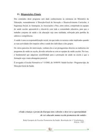 11. Disposições Finais

Dos conteúdos deste programa será dado conhecimento às estruturas do Ministério da
Educação, nomeadamente à Direcção-Geral de Inovação e Desenvolvimento Curricular, à
Segurança Social, às Autarquias, às Associações e Pais, entre outros, competindo às equipas
de saúde escolar apresentá-lo e discuti-lo com toda a comunidade educativa, para que o
trabalho conjunto da saúde e da educação seja uma realidade, reforçada pela partilha de
saberes e competências.

A saúde é uma co-responsabilização social, em que todos os sectores estão implicados quando
as suas actividades têm impacto sobre a saúde dos indivíduos e dos grupos.

Os vários parceiros de intervenção, venham eles a ser protagonistas directos ou indirectos em
programas de saúde na escola, deverão articular-se com as equipas de saúde escolar. Por isso,
é fundamental que adquiram sensibilidade para a promoção da saúde na escola e que a
formação seja o mais abrangente possível.

É revogada a Circular Normativa n.º 13/DSE, de 10/08/95: Saúde Escolar - Programa-tipo, da
Direcção-Geral da Saúde.




     «Cada criança e jovem da Europa tem o direito e deve ter a oportunidade
                                de ser educado numa escola promotora da saúde»

           Rede Europeia de Escolas Promotoras da Saúde. Resolução da 1.ª Conferência.
                                                                          Grécia. 1997



                                                                                          24
 