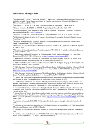 Referências Bibliográficas

1
 Gomes-Pedro JC; Pina AC; Correia EV, Santos JLC; Magro MM. Para uma revisão do sistema de promoção de
Cuidados de Saúde Escolar. Relatório do Grupo de Trabalho Interministerial (Ministério da Educação e
Ministério da Saúde). Lisboa 1990
2
    Decreto-lei n.º 210/2001 de 28 de Julho, Publicado no Diário da Republica n.º 174 – I.ª Série A
3
    Circular Normativa. N.º13/DSE de 10/08/95. Programa-tipo de Saúde Escolar. DGS. 1995
4
 Ministério da Saúde. Plano Nacional de Saúde 2004-2010. Volume 1. Prioridades e Volume 2. Orientações
estratégicas. Julho de 2004. http://www.dgs.pt/
5
    Despacho n.º 1916/2004 (2ª série). Publicado no Diário da Republica n.º 33 de 28 de Janeiro – II.ª Série
6
 OMS. Health 21. Health for all in the 21st century. World Health Organization. Regional Office for Europe.
Copenhagen. 1999.
7
 European Network of Health Promoting Schools: Rede Europeia e Portuguesa de Escolas Promotoras de
Saúde. Brochura Edição OMS, PES e MS. 1999
8
 Ministérios da Educação e da Saúde. Despacho Conjunto n.º 271/98, de 15-4, publicado no Diário da Republica
n.º 164, II.ª série
9
 Ministérios da Educação e da Saúde. Despacho conjunto n.º 734/2000, de 18 de Julho, publicado no Diário da
Republica n.º 88, II.ª série
10
 WHO. Fourth Ministerial Conference on Environment and Health. Budapest, Hungary, 23-25 June 2004.
Declaration. EUR/04/5046267/6. Disponível em http://www.euro.who.int/budapest2004
11
 WHO. Fourth Ministerial Conference on Environement and Health. Budapest, Hungary, 23-25 June 2004.
Children Environment and Health Action Plan for Europe. EUR/04/5046267/7.
12
  WHO Fourth Ministerial Conference on Environement and Health. Budapest, Hungary, 23-25 June 2004. ‘the
future of our children’ Youth Declaration.
13
  WHO. European Ministerial Conference on Mental Health. Facing the Challenges, Building Solutions. Mental
Health Declaration for Europe. Helsinki, Finland, 12-15 January 2005. EUR/04/5047810/6. Disponível em
http://www.who.dk/mentalhealth2005
14
 WHO. European Ministerial Conference on Mental Health. Facing the Challenges, Building Solutions. Mental
Health Plan for Europe Helsinki, Finland, 12-15 January 2005. EUR/04/5047810/7
15
  Carneiro MR. Saúde Escolar. Diferentes olhares e contributos. Família e Escola. Comunicação apresentada no
IV Mestrado de Saúde Escola da Faculdade de Medicina de Lisboa. 14.Maio de 2005
16
  L. St.Leger and D.Nutbeam. The evidence of health promotion effectiveness: shaping public health in a new
Europe. A report for the European Commission by the International Union for health Promotion and Education.
Part two: evidence book. chapter 10. The Context for Health Promotion in Schools: 2000.
17
   Thesenvitz J. Supporting Comprehensive Workplace Health Promotion in Ontario Project. Effectiveness of
Workplace health Promotion. The Health Communication unit at the Centre for health Promotion University of
Toranto. March 2003
18
   Stewart Brown, S. What is the evidence on school health promotion in improving health or preventing disease
and specifically, what is the effectiveness of health promoting school approach? Copenhagen, WHO, Regional
Office for Europe (Health evidence network report); http://www.euro.who.int/document/e88185.pdf, accessed 1
March 2006
19
  Ministério da Educação. DEB. NEP-E. Orientações Curriculares para a educação pré-escolar. Setembro de
1997.
20
 Ministério da Educação. DEB. Organização Curricular e Programas do Ensino Básico – 1.º Ciclo. Editorial do
Ministério da Educação. Maio de 2001. 3.ª Edição.
21
  Ministério da Educação. DEB. Currículo Nacional do Ensino Básico. Competências essenciais. Setembro de
2001
22
  Ministério da Educação. Decreto-lei n.º6/2001 de 18 de Janeiro. Aprova a reorganização curricular do ensino
básico. Diário da republica n.º 15. Pagina 258 e seguinte e Anexos.



                                                                                                               25
 
